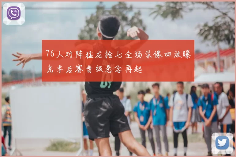 76人对阵猛龙抢七全场录像回放曝光季后赛晋级悬念再起