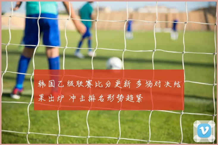 韩国乙级联赛比分更新 多场对决结果出炉 冲击排名形势趋紧