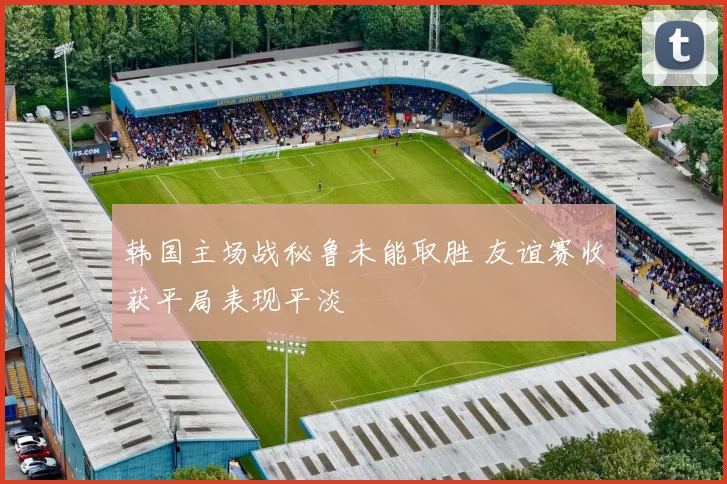 韩国主场战秘鲁未能取胜 友谊赛收获平局表现平淡
