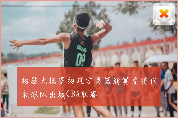 约瑟夫杨签约辽宁男篮新赛季将代表球队出战CBA联赛