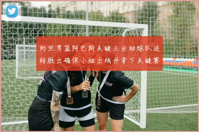 约旦男篮阿巴斯关键三分助球队逆转胜出确保小组出线并拿下关键赛点