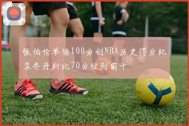 张伯伦单场100分创NBA历史得分纪录乔丹科比70分位列前十