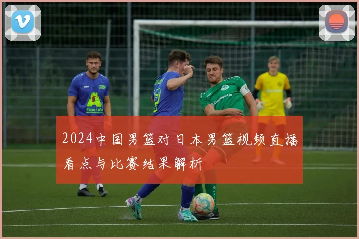 2024中国男篮对日本男篮视频直播看点与比赛结果解析