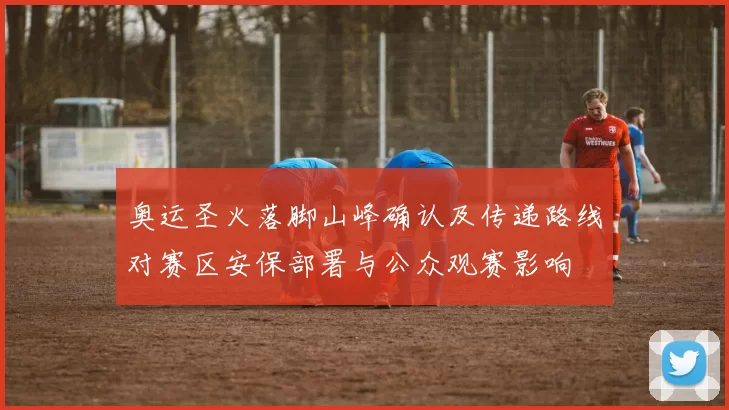 奥运圣火落脚山峰确认及传递路线对赛区安保部署与公众观赛影响