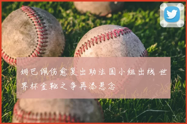 姆巴佩伤愈复出助法国小组出线 世界杯金靴之争再添悬念