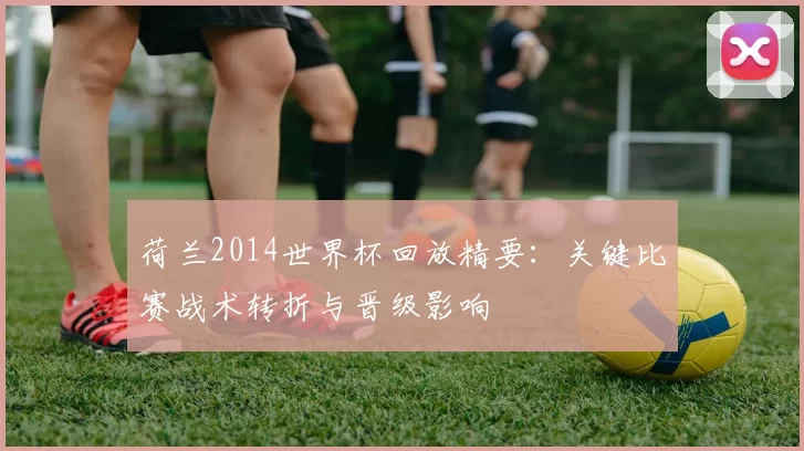 荷兰2014世界杯回放精要：关键比赛战术转折与晋级影响