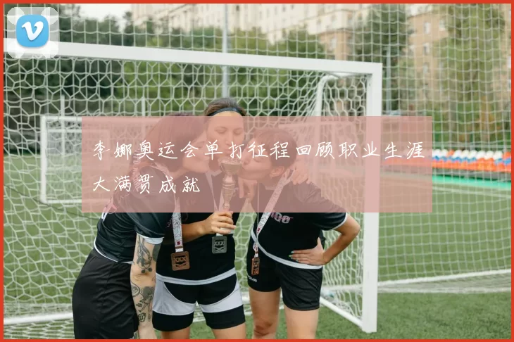 李娜奥运会单打征程回顾职业生涯大满贯成就