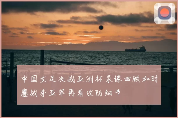 中国女足决战亚洲杯录像回顾加时鏖战夺亚军再看攻防细节