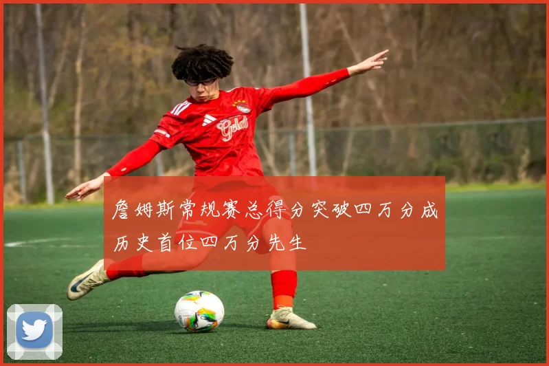 詹姆斯常规赛总得分突破四万分成历史首位四万分先生