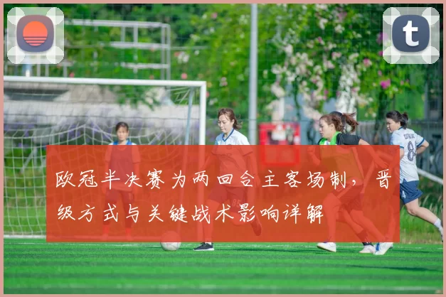 欧冠半决赛为两回合主客场制，晋级方式与关键战术影响详解