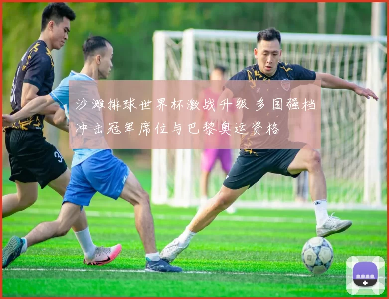 沙滩排球世界杯激战升级 多国强档冲击冠军席位与巴黎奥运资格