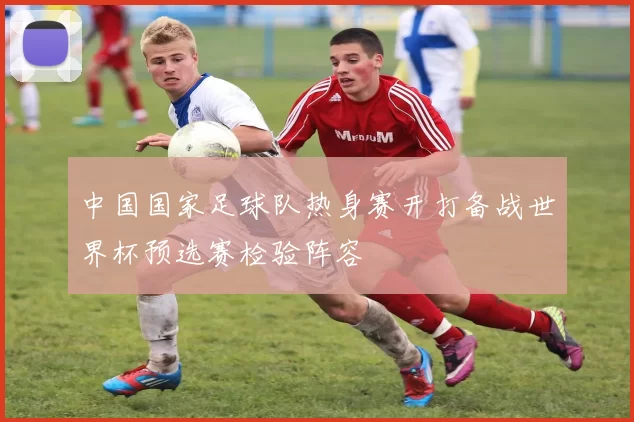 中国国家足球队热身赛开打备战世界杯预选赛检验阵容