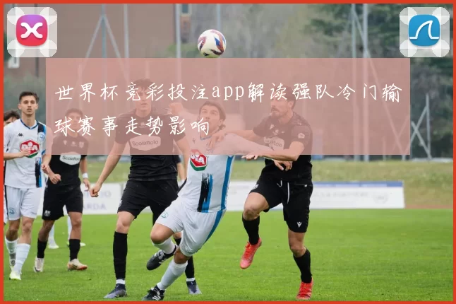 世界杯竞彩投注app解读强队冷门输球赛事走势影响