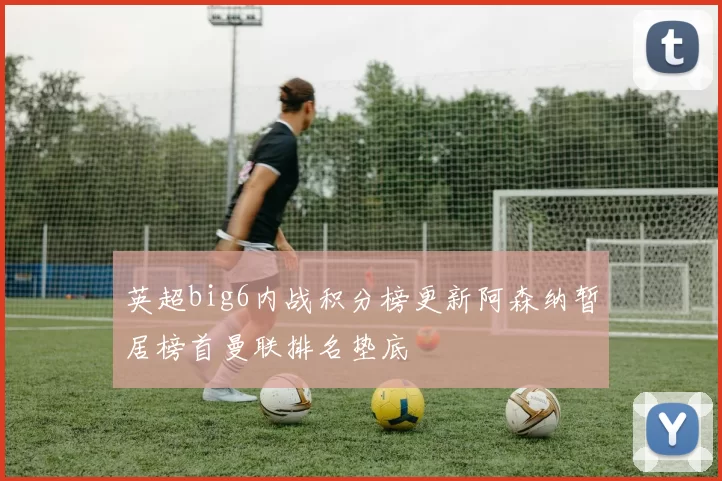 英超big6内战积分榜更新阿森纳暂居榜首曼联排名垫底