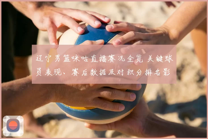 辽宁男篮咪咕直播赛况全览 关键球员表现、赛后数据及对积分排名影响