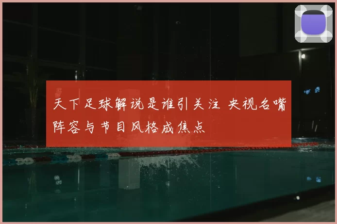 天下足球解说是谁引关注 央视名嘴阵容与节目风格成焦点