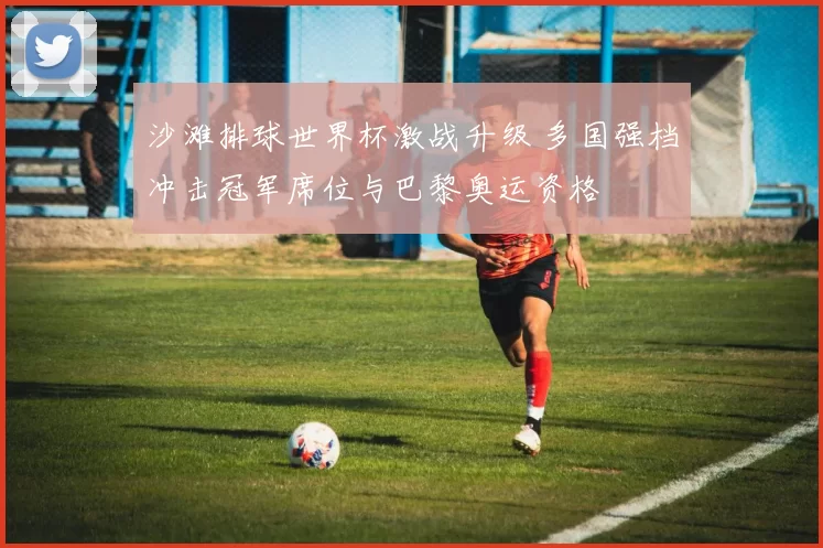 沙滩排球世界杯激战升级 多国强档冲击冠军席位与巴黎奥运资格