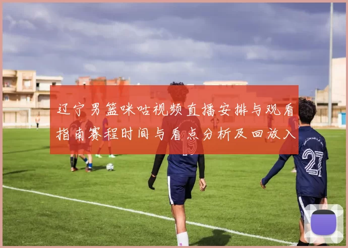 辽宁男篮咪咕视频直播安排与观看指南赛程时间与看点分析及回放入口