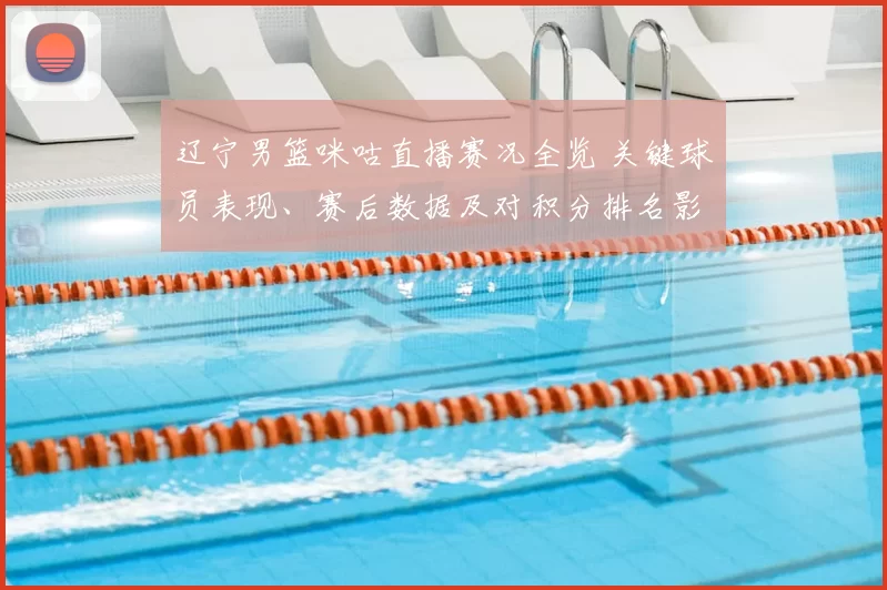 辽宁男篮咪咕直播赛况全览 关键球员表现、赛后数据及对积分排名影响