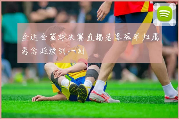 全运会篮球决赛直播落幕冠军归属悬念延续到一刻
