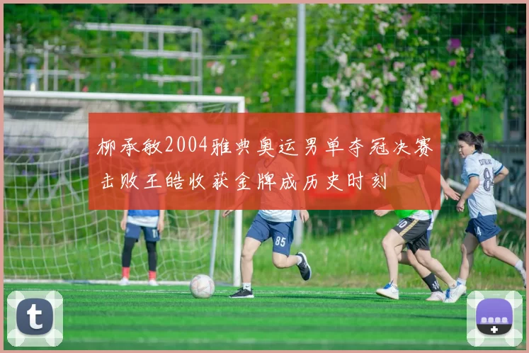 柳承敏2004雅典奥运男单夺冠决赛击败王皓收获金牌成历史时刻