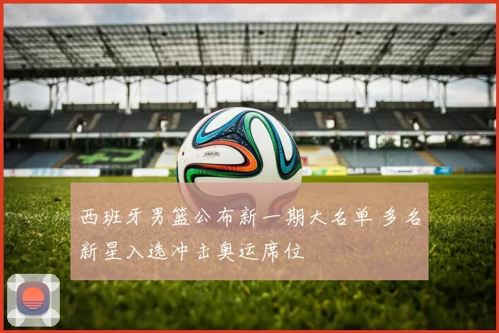 西班牙男篮公布新一期大名单 多名新星入选冲击奥运席位