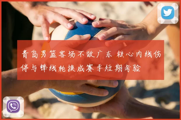 青岛男篮客场不敌广东 核心内线伤停与锋线轮换成赛季短期考验