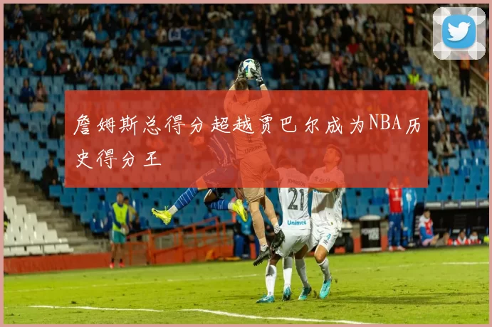 詹姆斯总得分超越贾巴尔成为NBA历史得分王