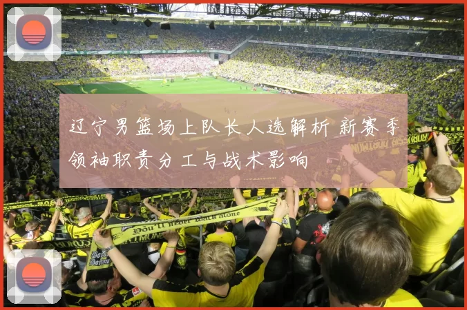 辽宁男篮场上队长人选解析 新赛季领袖职责分工与战术影响