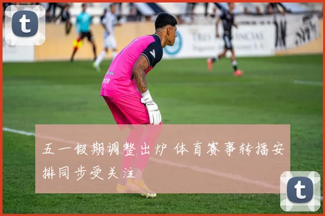 五一假期调整出炉 体育赛事转播安排同步受关注