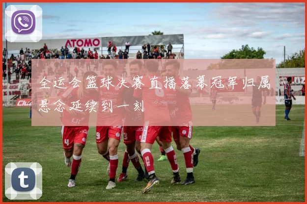 全运会篮球决赛直播落幕冠军归属悬念延续到一刻