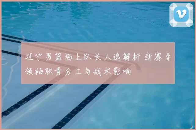 辽宁男篮场上队长人选解析 新赛季领袖职责分工与战术影响