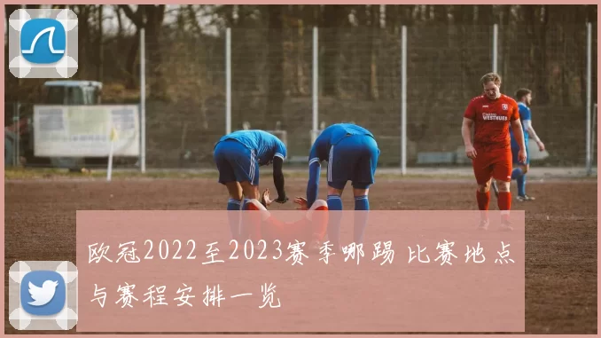 欧冠2022至2023赛季哪踢 比赛地点与赛程安排一览