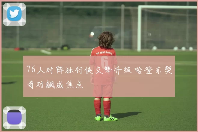 76人对阵独行侠交锋升级 哈登东契奇对飙成焦点