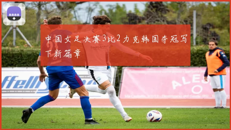 中国女足决赛3比2力克韩国夺冠写下新篇章
