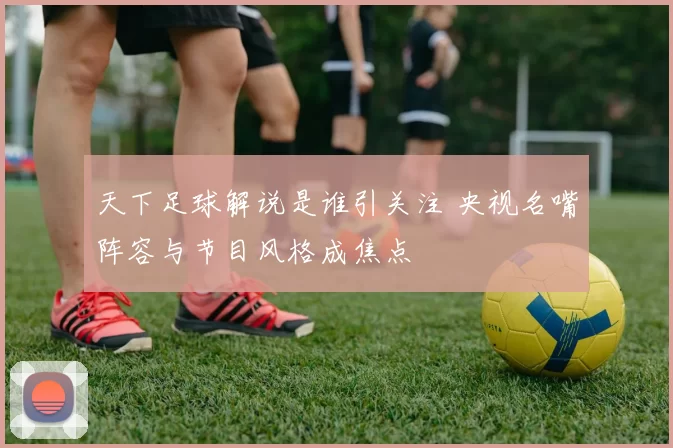 天下足球解说是谁引关注 央视名嘴阵容与节目风格成焦点